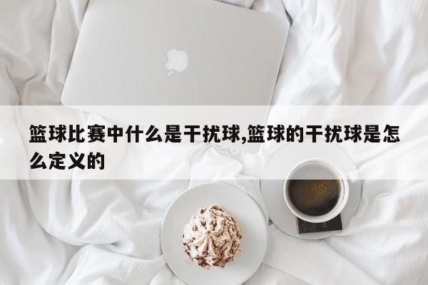 篮球比赛中什么是干扰球,篮球的干扰球是怎么定义的