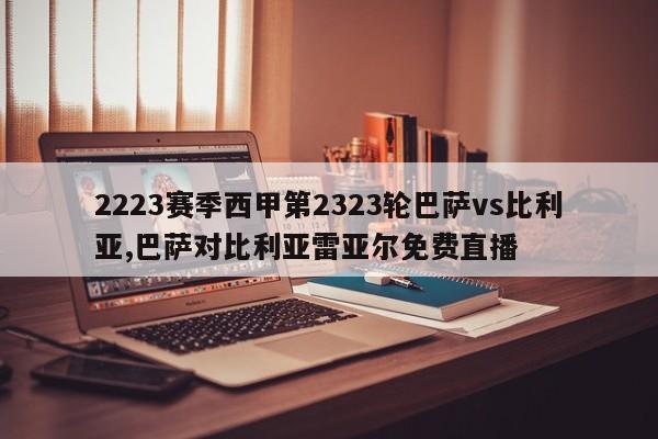 2223赛季西甲第2323轮巴萨vs比利亚,巴萨对比利亚雷亚尔免费直播
