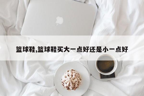 篮球鞋,篮球鞋买大一点好还是小一点好