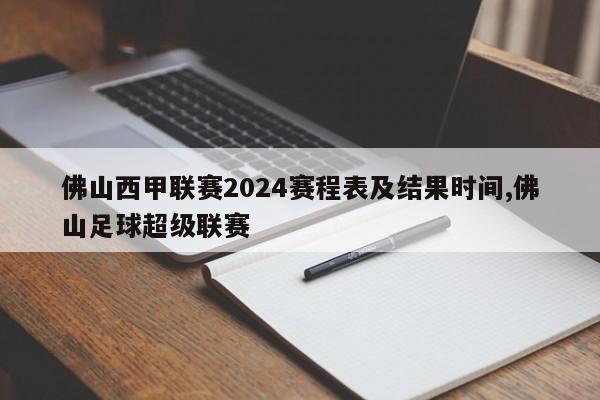 佛山西甲联赛2024赛程表及结果时间,佛山足球超级联赛