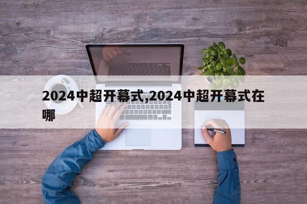 2024中超开幕式,2024中超开幕式在哪
