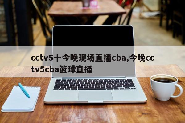 cctv5十今晚现场直播cba,今晚cctv5cba篮球直播