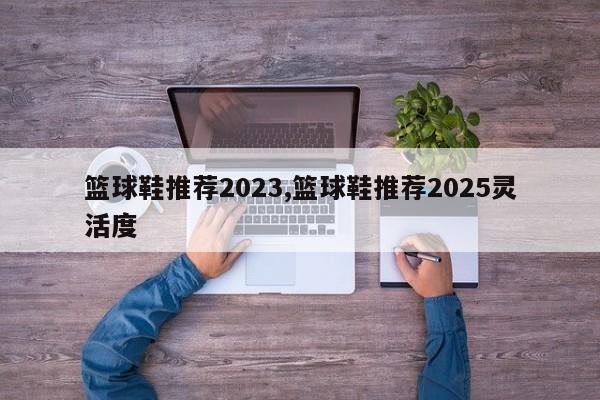篮球鞋推荐2023,篮球鞋推荐2025灵活度