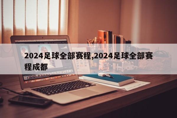 2024足球全部赛程,2024足球全部赛程成都