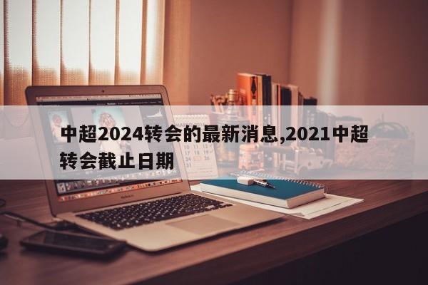 中超2024转会的最新消息,2021中超转会截止日期