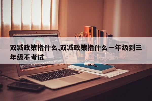 双减政策指什么,双减政策指什么一年级到三年级不考试