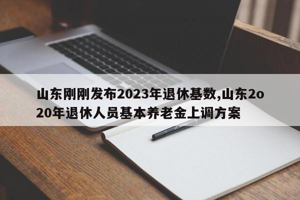 山东刚刚发布2023年退休基数,山东2o20年退休人员基本养老金上调方案
