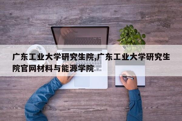 广东工业大学研究生院,广东工业大学研究生院官网材料与能源学院