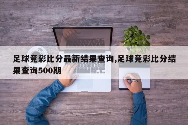 足球竞彩比分最新结果查询,足球竞彩比分结果查询500期