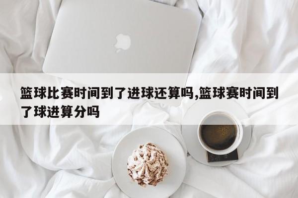 篮球比赛时间到了进球还算吗,篮球赛时间到了球进算分吗