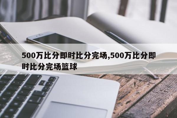 500万比分即时比分完场,500万比分即时比分完场篮球