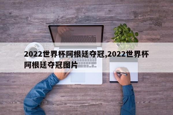 2022世界杯阿根廷夺冠,2022世界杯阿根廷夺冠图片