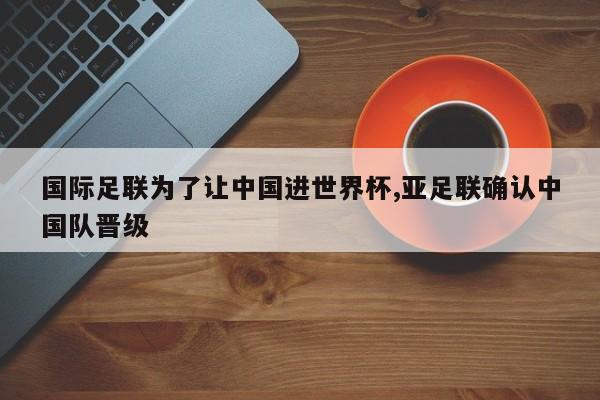 国际足联为了让中国进世界杯,亚足联确认中国队晋级