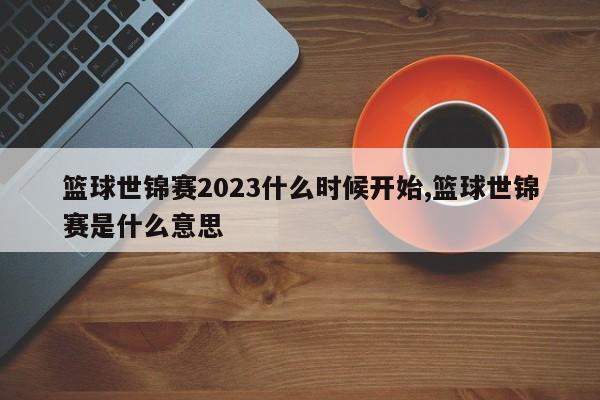 篮球世锦赛2023什么时候开始,篮球世锦赛是什么意思
