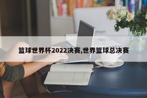 篮球世界杯2022决赛,世界篮球总决赛