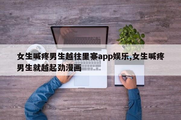 女生喊疼男生越往里寨app娱乐,女生喊疼男生就越起劲漫画