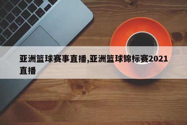 亚洲篮球赛事直播,亚洲篮球锦标赛2021直播