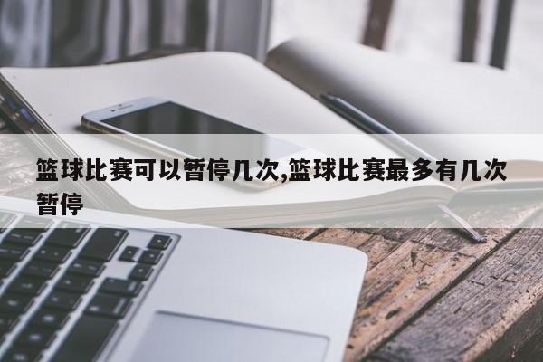 篮球比赛可以暂停几次,篮球比赛最多有几次暂停