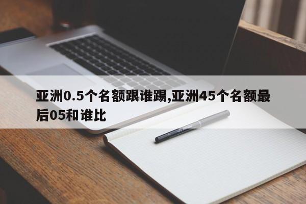 亚洲0.5个名额跟谁踢,亚洲45个名额最后05和谁比