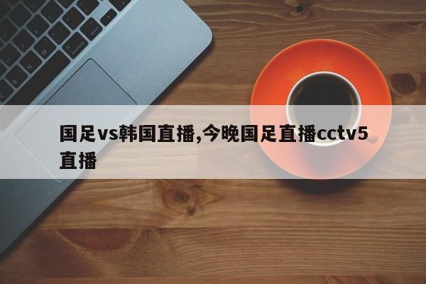国足vs韩国直播,今晚国足直播cctv5直播