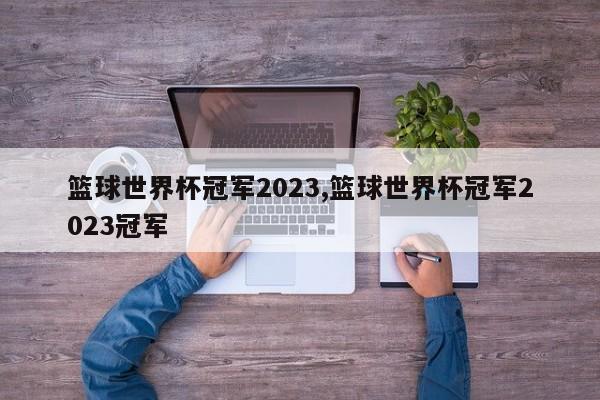 篮球世界杯冠军2023,篮球世界杯冠军2023冠军