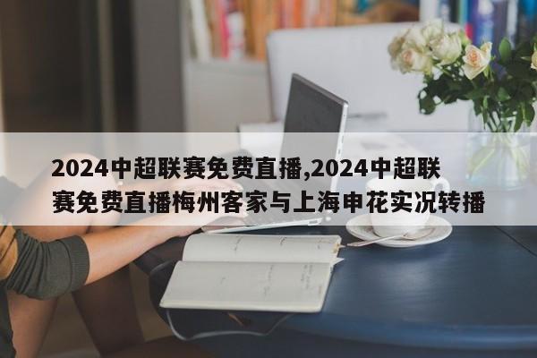 2024中超联赛免费直播,2024中超联赛免费直播梅州客家与上海申花实况转播