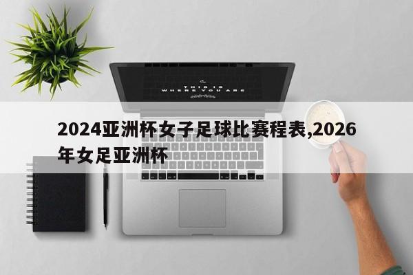 2024亚洲杯女子足球比赛程表,2026年女足亚洲杯