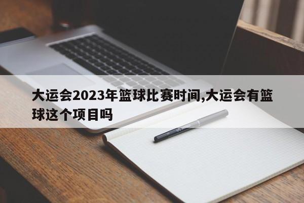 大运会2023年篮球比赛时间,大运会有篮球这个项目吗