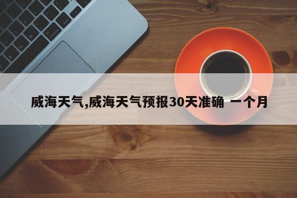 威海天气,威海天气预报30天准确 一个月