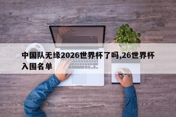 中国队无缘2026世界杯了吗,26世界杯入围名单