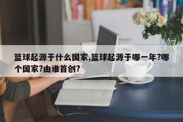 篮球起源于什么国家,篮球起源于哪一年?哪个国家?由谁首创?