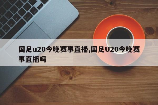 国足u20今晚赛事直播,国足U20今晚赛事直播吗