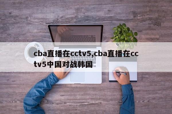 cba直播在cctv5,cba直播在cctv5中国对战韩国