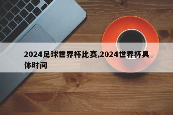 2024足球世界杯比赛,2024世界杯具体时间