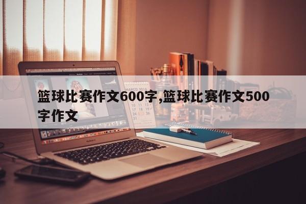篮球比赛作文600字,篮球比赛作文500字作文