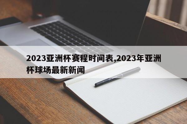 2023亚洲杯赛程时间表,2023年亚洲杯球场最新新闻