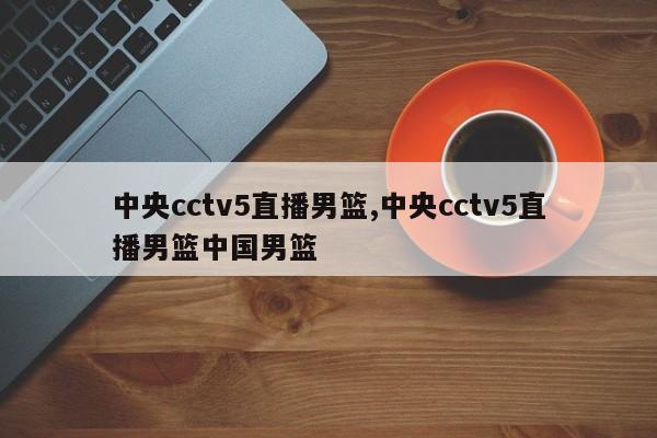 中央cctv5直播男篮,中央cctv5直播男篮中国男篮