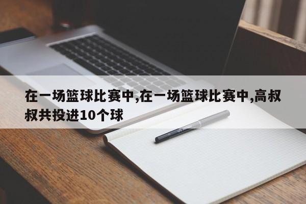 在一场篮球比赛中,在一场篮球比赛中,高叔叔共投进10个球