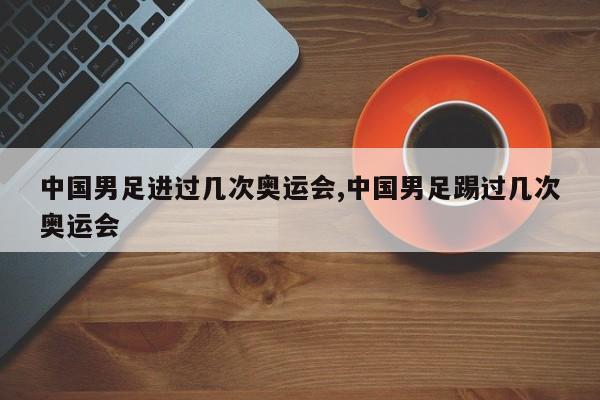中国男足进过几次奥运会,中国男足踢过几次奥运会