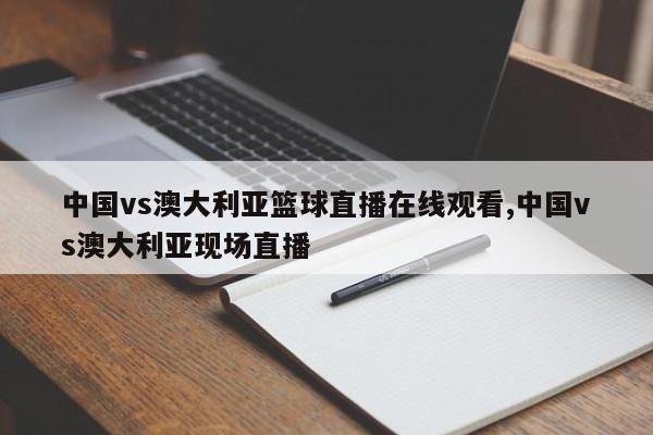 中国vs澳大利亚篮球直播在线观看,中国vs澳大利亚现场直播