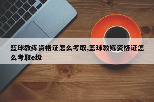 篮球教练资格证怎么考取,篮球教练资格证怎么考取e级