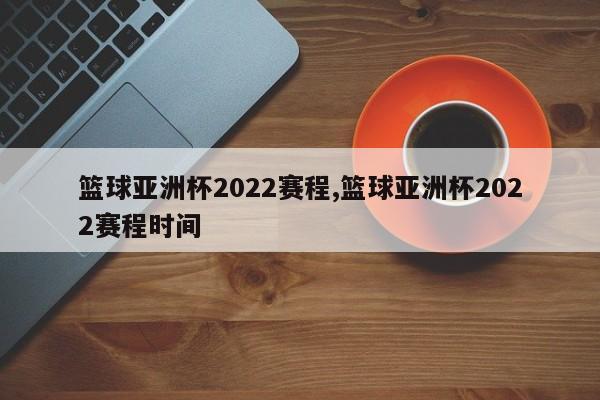 篮球亚洲杯2022赛程,篮球亚洲杯2022赛程时间