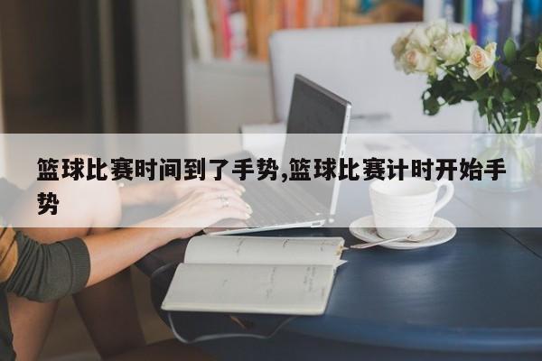 篮球比赛时间到了手势,篮球比赛计时开始手势