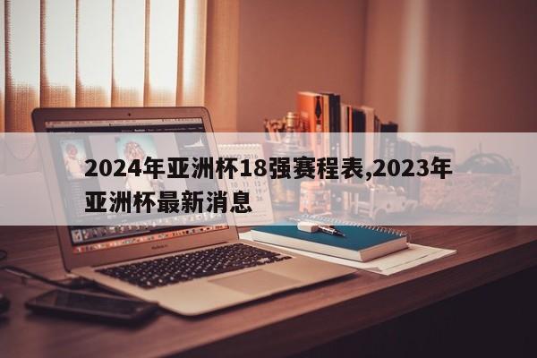 2024年亚洲杯18强赛程表,2023年亚洲杯最新消息