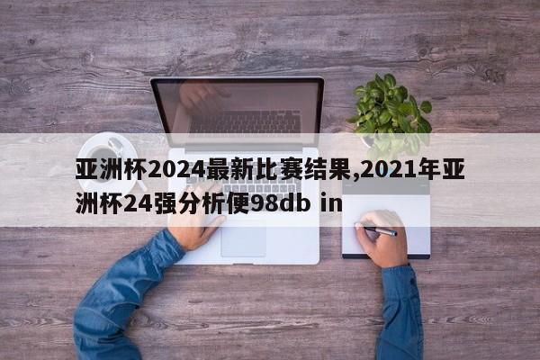 亚洲杯2024最新比赛结果,2021年亚洲杯24强分析便98db in
