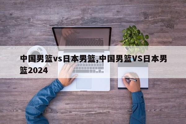 中国男篮vs日本男篮,中国男篮VS日本男篮2024